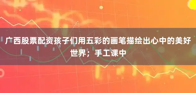 广西股票配资孩子们用五彩的画笔描绘出心中的美好世界；手工课中