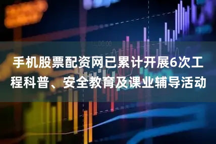 手机股票配资网已累计开展6次工程科普、安全教育及课业辅导活动